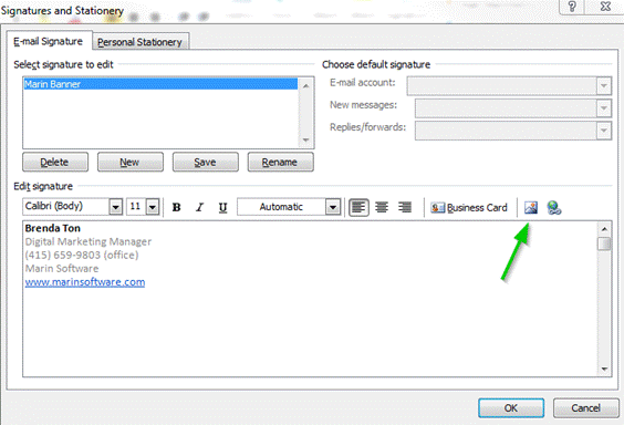 Description: Machine generated alternative text: Signatures and Stationery
Choose default signature
E-mail account: []
New messages: I [El
Replies/forwards:
.-maiI Signature Personal Stationery
Seleçt signature to edit
‘Marin Banner
..
[ Delete ] [ New j [ Save ] [__Rename J
Edit signature
Calibri (Body)
BZ
Automatic
Brenda Ton
Digital Marketing Manager
(415) 659-9803 (office)
Marin Software
www.marinsoftware.com
[ 0K ] [ Cancel
w.