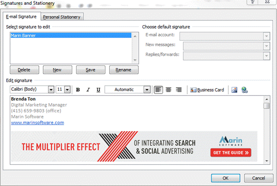 Description: Machine generated alternative text: Signatures and Stationery
ï?
[ Delete J [ New ] [ Save ] [__Rename
Edit signature
Calibri(Body) 11 {] B I ¡J [ Automatic [][[] jjusinessCard 
Brenda Ton
Digital iviarketing Manager
(415) 659-9803 (office)
Marin Software
www.marinsoftware com
IIITC(DATIkW C[ADU A44arln
TIIEIiIIITIflIIED IIILUflMIIIIUJLMIU.,F1
Ifl I’lULIIrLI ‘ & SOCIAL ADVERTISING I GETTHEGUIDE))1
OK j[cancei
E-mail Signature Personal Stationer iL
Select signature to edit
?‘Iarin Banner
— —
Choose default signature
E-wia acc)unt: L 1r1
New messages: [ _______________
Replies/forwards: J _____________
LI