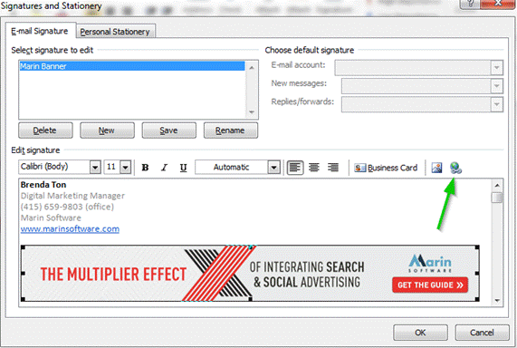 Description: Machine generated alternative text: Signatures and Stationery
L 
?‘Iarin Banner
E-mail Signature PersonalStabonerjj
Selet signature to edit
— —
Choose default signature
E-wia account:
New messages: [
Replies/forwards: J
[r]
[ Delete J [ New ] [ Save [__Rename
Edit signature
Calibri(Body) 11 {] B I ¡J [ Automatic [][[] jjBusinessCard 
Brenda Ton
Digital Marketing Manager
(415) 659-9803 (office)
Marin Software
www.marinsoftware .com
THE MULTIPLIER EFFECT 
VOF INTEGRATING SEARCH
& & SOCIAL ADVERTISING
Aka rin
GET THE GUIDE
[ 0K j[ Cancel j