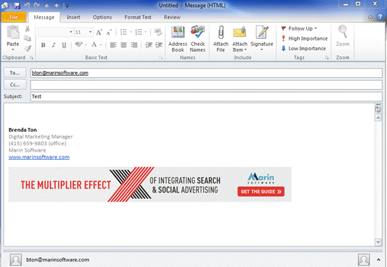 Description: Machine generated alternative text: Message Insert Options Format Text Review
‘ Follow Up ce q
11 HighImportan
Paste ,,,  z u 7 A *  Address Check Attach Attach Signature Zoom
Book Names File Item • 4 Lowtmportance
Clipboard r Basic Text Names Include Tags Zoom
To... btonnarinsoftware.com
Cc,.. ____ ___
Subject: ________ __________
Brenda Ton
Digital Marketing Manager
(415) 659-9803 (office)
Marin Software
www.marinsoftwarc.com
*
TEGRATING SEARCH
Io,. A I I
THE MULTIPLIER EFFECJ CIAL ADVERTISING GET THE GUIDE))