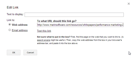 Description: Machine generated alternative text: Edit Línk
Text to display:
Link to To what URL should this link go?
Web address http://www. marinsoftware com/resources/whitepapers/performance-marketin_9
Email address Test this link
Not sure what to put in the box? First, find the page on the web that you want to link to. (A
search enQine might be useful.) Then, copy the web address from the box in your browser’s
address bar, arid paste it into the box above.
OK Cancel